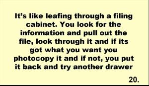 It’s like leafing through a filing cabinet. You look for the information and pull out the file, look through it and if its got what you want you photocopy it and if not, you put it back and try another drawer 