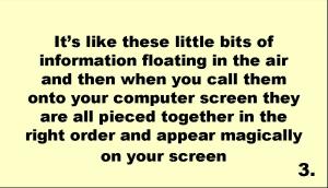 It’s like these little bits of information floating in the air and then when you call them onto your computer screen they are all pieced together in the right order and appear magically on your screen 